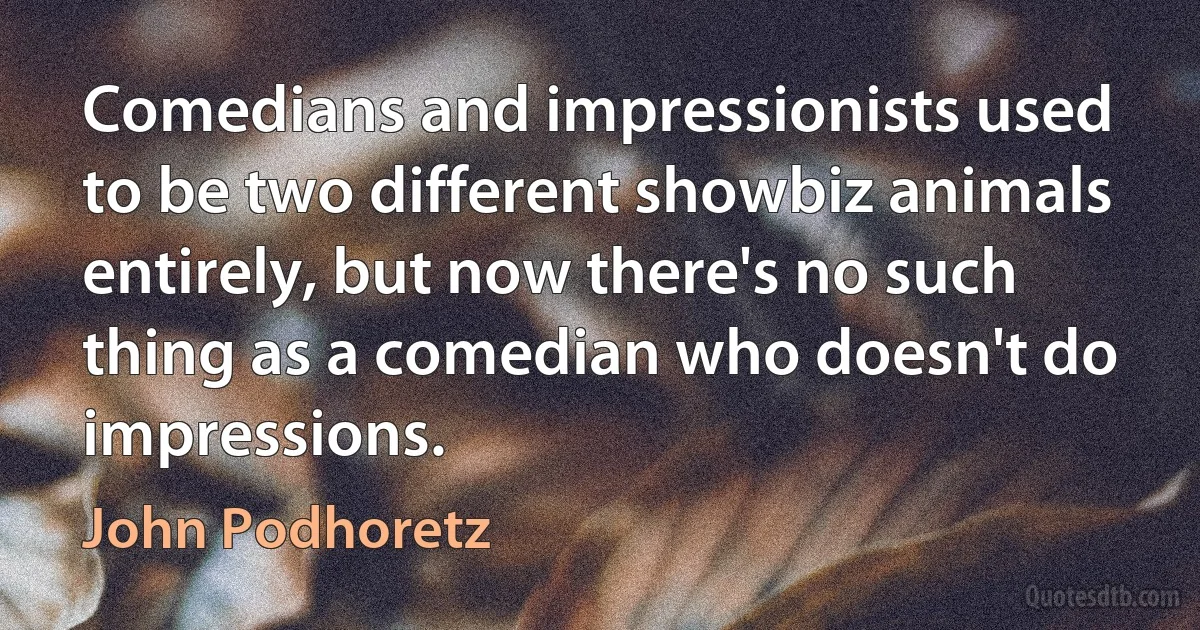 Comedians and impressionists used to be two different showbiz animals entirely, but now there's no such thing as a comedian who doesn't do impressions. (John Podhoretz)