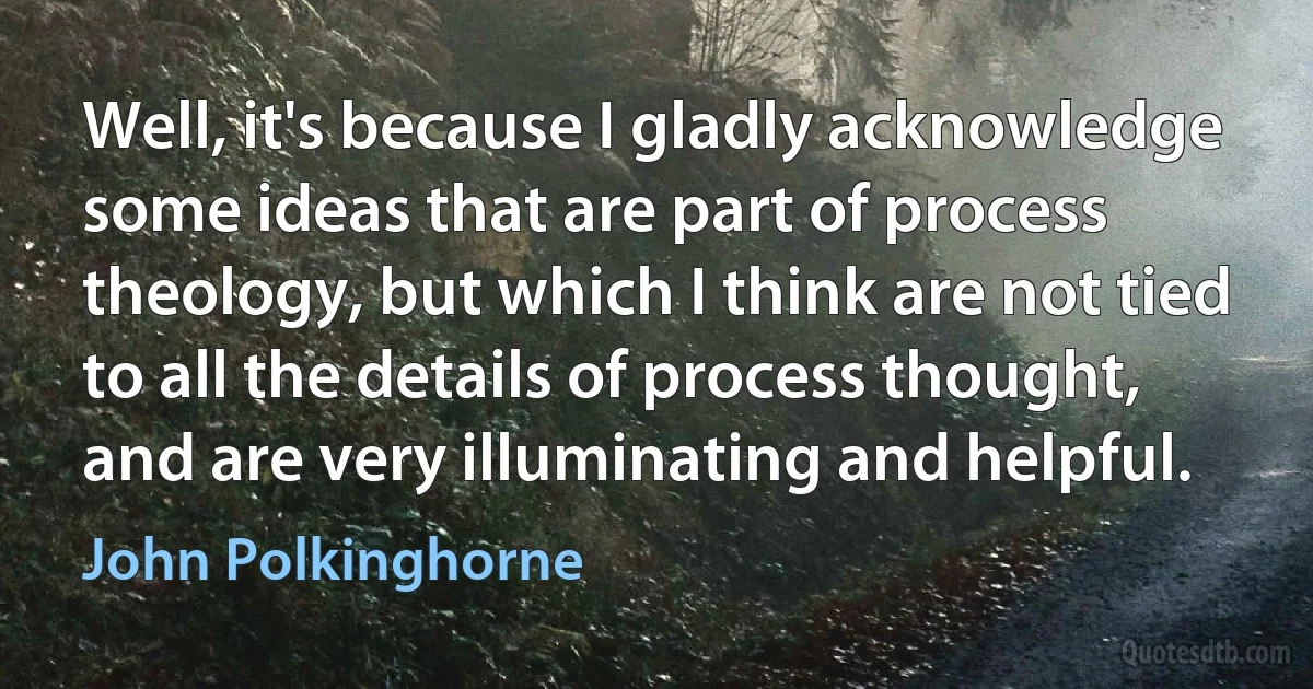 Well, it's because I gladly acknowledge some ideas that are part of process theology, but which I think are not tied to all the details of process thought, and are very illuminating and helpful. (John Polkinghorne)