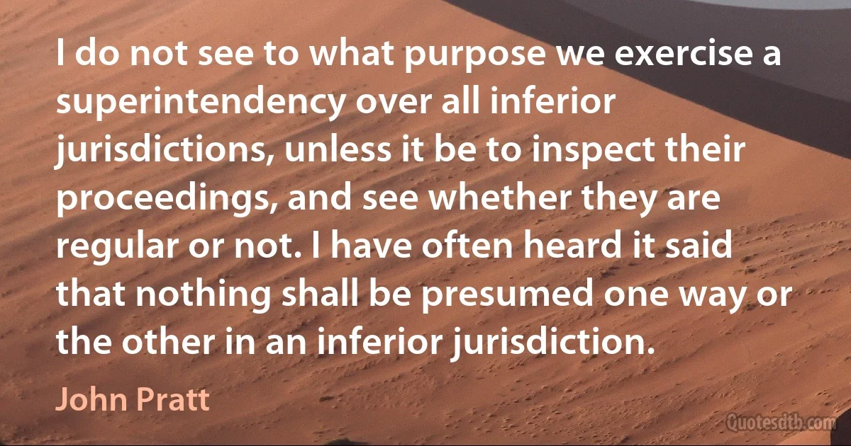 I do not see to what purpose we exercise a superintendency over all inferior jurisdictions, unless it be to inspect their proceedings, and see whether they are regular or not. I have often heard it said that nothing shall be presumed one way or the other in an inferior jurisdiction. (John Pratt)