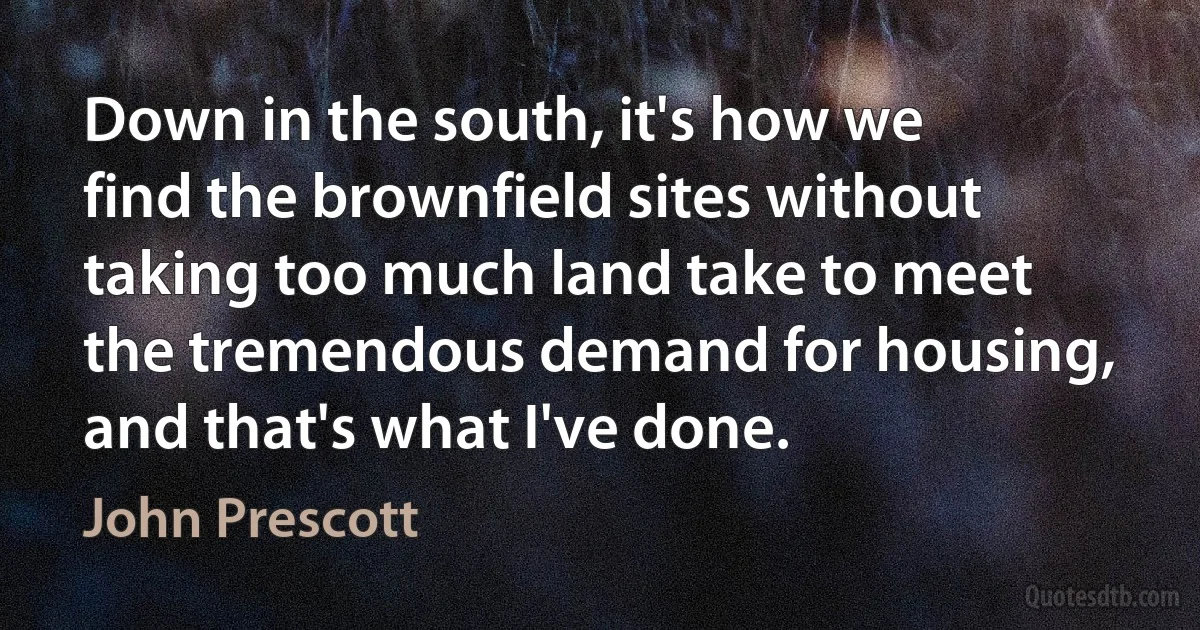 Down in the south, it's how we find the brownfield sites without taking too much land take to meet the tremendous demand for housing, and that's what I've done. (John Prescott)