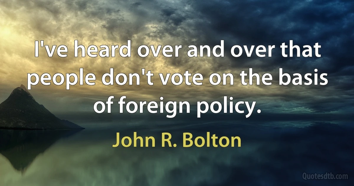 I've heard over and over that people don't vote on the basis of foreign policy. (John R. Bolton)