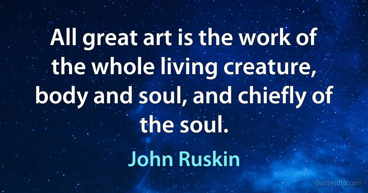 All great art is the work of the whole living creature, body and soul, and chiefly of the soul. (John Ruskin)