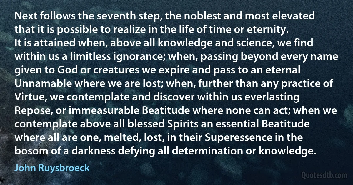 Next follows the seventh step, the noblest and most elevated that it is possible to realize in the life of time or eternity. It is attained when, above all knowledge and science, we find within us a limitless ignorance; when, passing beyond every name given to God or creatures we expire and pass to an eternal Unnamable where we are lost; when, further than any practice of Virtue, we contemplate and discover within us everlasting Repose, or immeasurable Beatitude where none can act; when we contemplate above all blessed Spirits an essential Beatitude where all are one, melted, lost, in their Superessence in the bosom of a darkness defying all determination or knowledge. (John Ruysbroeck)