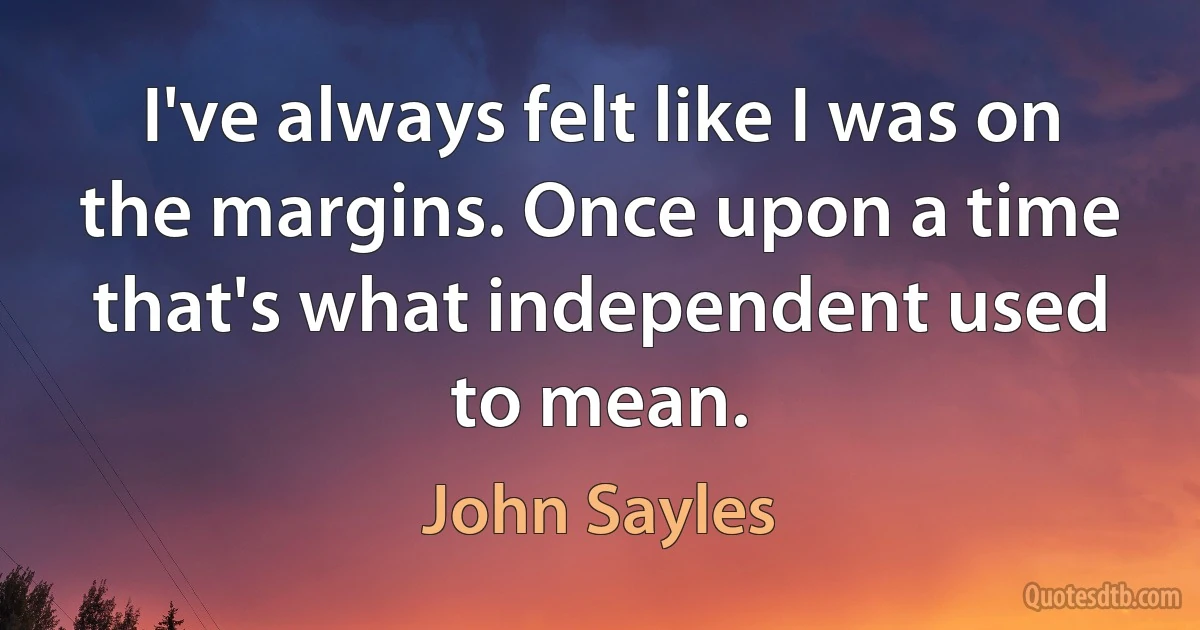 I've always felt like I was on the margins. Once upon a time that's what independent used to mean. (John Sayles)