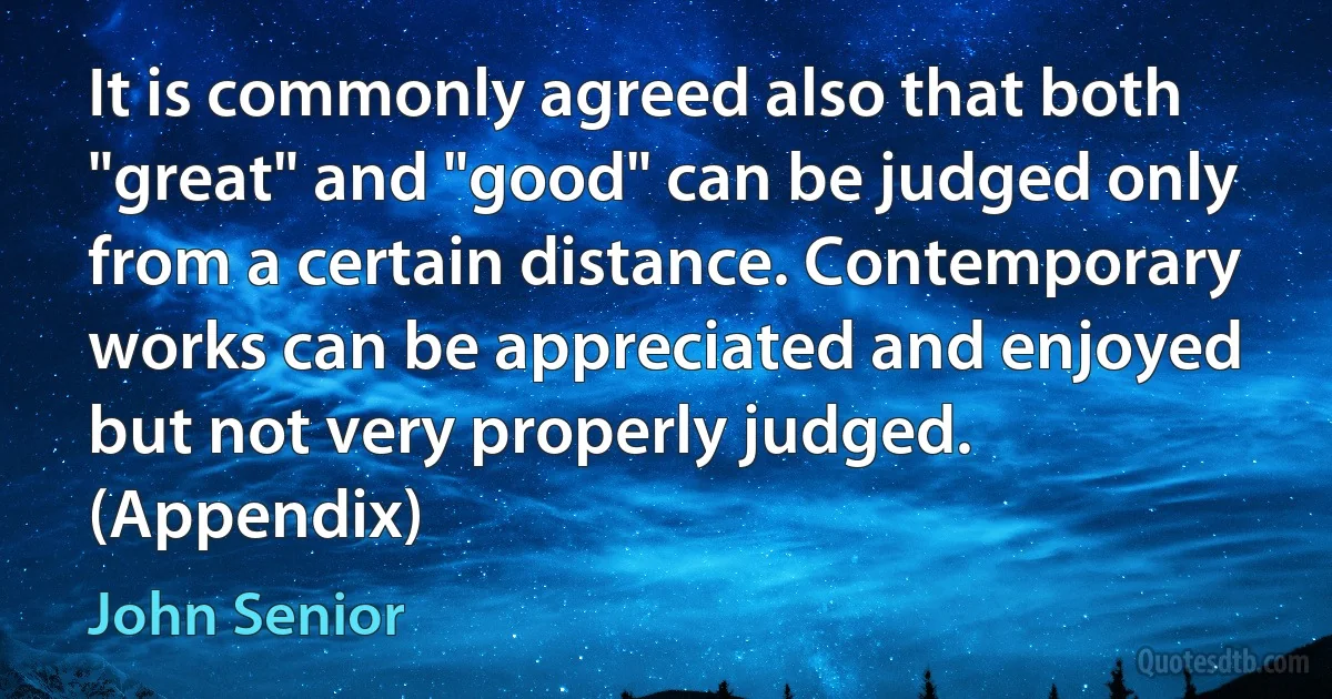 It is commonly agreed also that both "great" and "good" can be judged only from a certain distance. Contemporary works can be appreciated and enjoyed but not very properly judged. (Appendix) (John Senior)