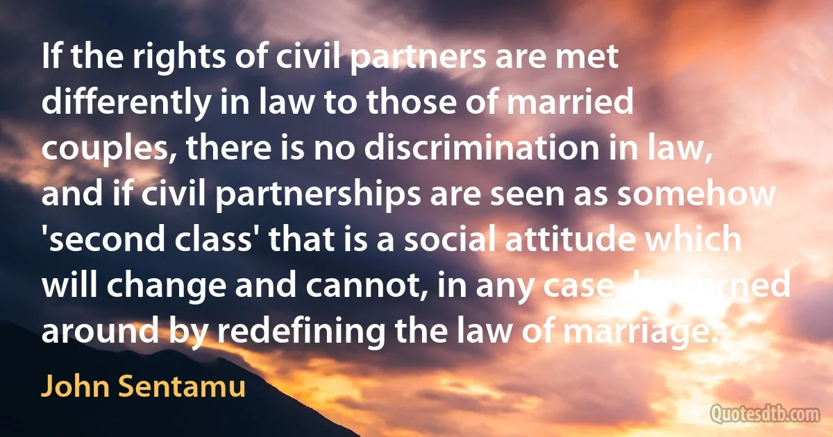 If the rights of civil partners are met differently in law to those of married couples, there is no discrimination in law, and if civil partnerships are seen as somehow 'second class' that is a social attitude which will change and cannot, in any case, be turned around by redefining the law of marriage. (John Sentamu)