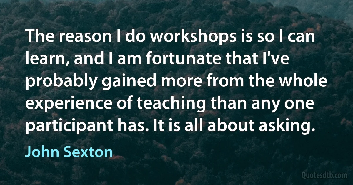 The reason I do workshops is so I can learn, and I am fortunate that I've probably gained more from the whole experience of teaching than any one participant has. It is all about asking. (John Sexton)