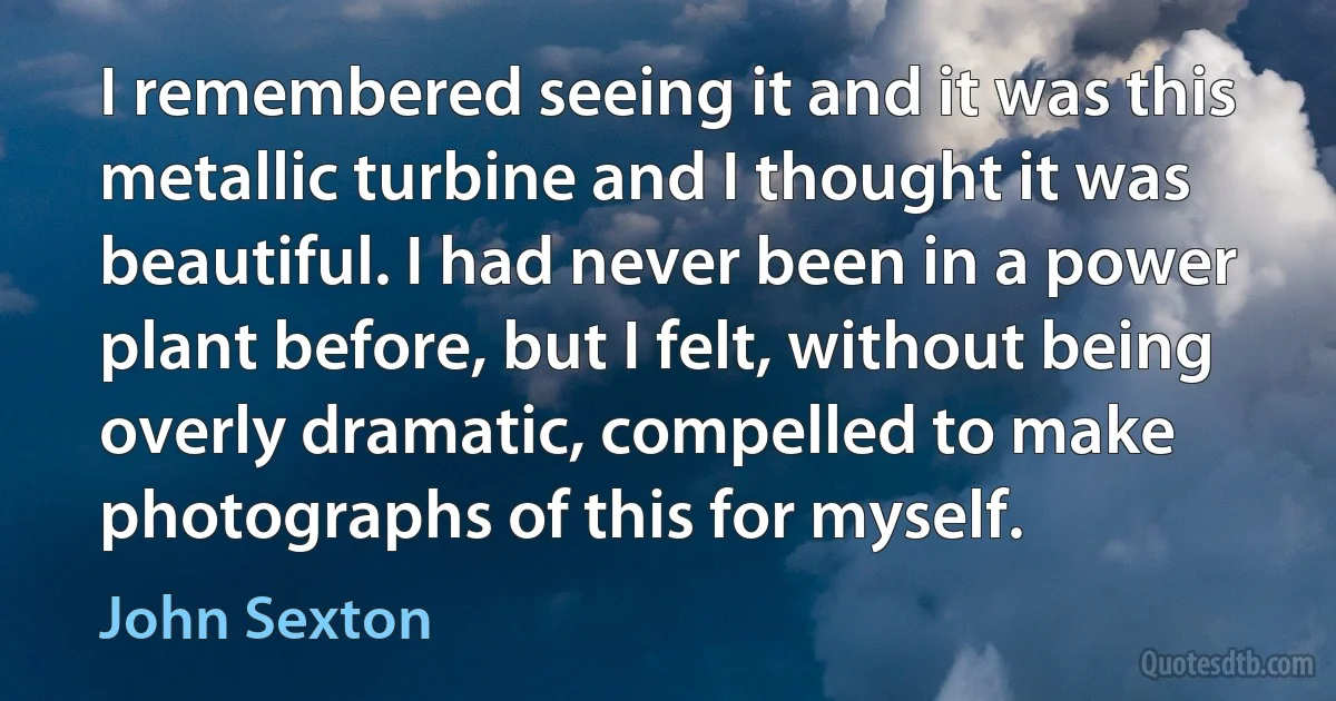 I remembered seeing it and it was this metallic turbine and I thought it was beautiful. I had never been in a power plant before, but I felt, without being overly dramatic, compelled to make photographs of this for myself. (John Sexton)