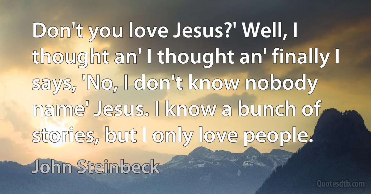 Don't you love Jesus?' Well, I thought an' I thought an' finally I says, 'No, I don't know nobody name' Jesus. I know a bunch of stories, but I only love people. (John Steinbeck)