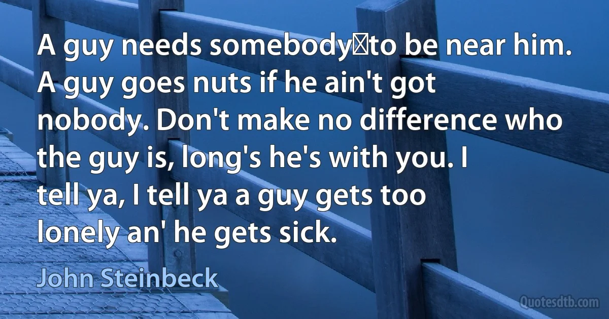 A guy needs somebody―to be near him. A guy goes nuts if he ain't got nobody. Don't make no difference who the guy is, long's he's with you. I tell ya, I tell ya a guy gets too lonely an' he gets sick. (John Steinbeck)