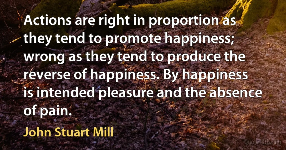 Actions are right in proportion as they tend to promote happiness; wrong as they tend to produce the reverse of happiness. By happiness is intended pleasure and the absence of pain. (John Stuart Mill)