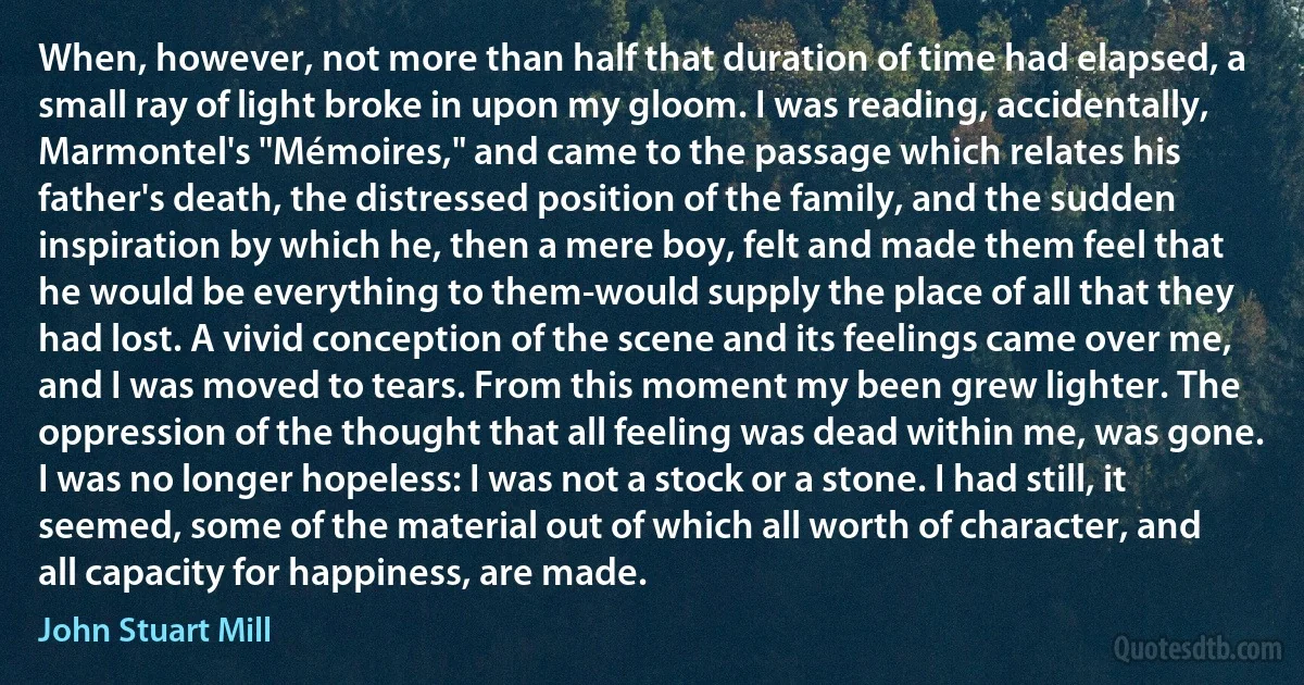 When, however, not more than half that duration of time had elapsed, a small ray of light broke in upon my gloom. I was reading, accidentally, Marmontel's "Mémoires," and came to the passage which relates his father's death, the distressed position of the family, and the sudden inspiration by which he, then a mere boy, felt and made them feel that he would be everything to them-would supply the place of all that they had lost. A vivid conception of the scene and its feelings came over me, and I was moved to tears. From this moment my been grew lighter. The oppression of the thought that all feeling was dead within me, was gone. I was no longer hopeless: I was not a stock or a stone. I had still, it seemed, some of the material out of which all worth of character, and all capacity for happiness, are made. (John Stuart Mill)