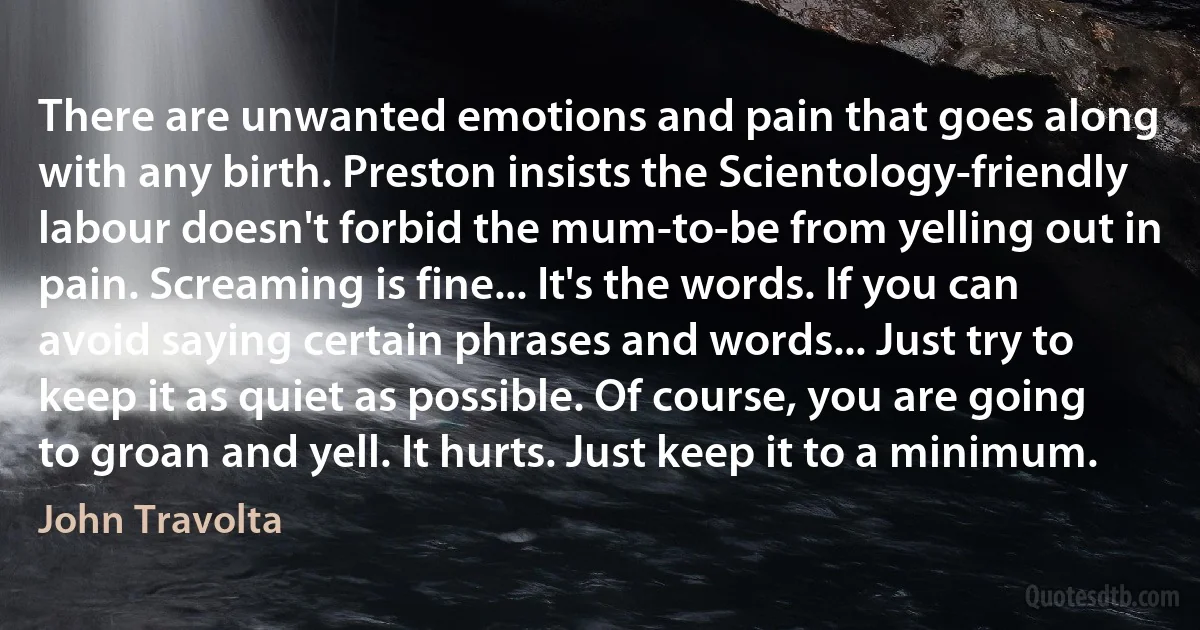 There are unwanted emotions and pain that goes along with any birth. Preston insists the Scientology-friendly labour doesn't forbid the mum-to-be from yelling out in pain. Screaming is fine... It's the words. If you can avoid saying certain phrases and words... Just try to keep it as quiet as possible. Of course, you are going to groan and yell. It hurts. Just keep it to a minimum. (John Travolta)