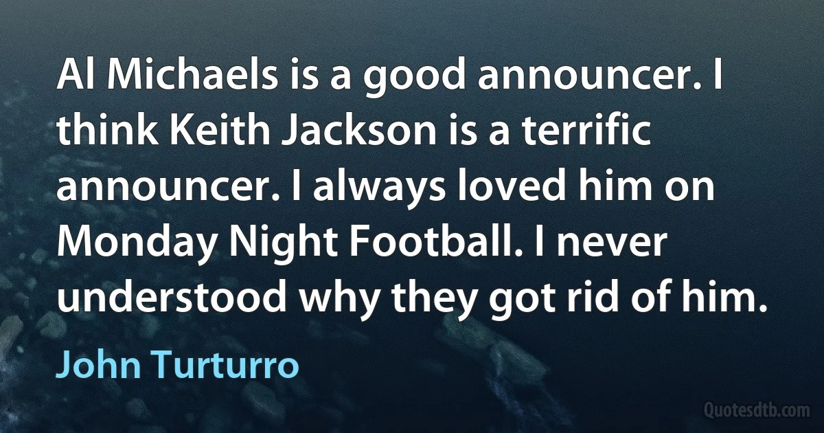 Al Michaels is a good announcer. I think Keith Jackson is a terrific announcer. I always loved him on Monday Night Football. I never understood why they got rid of him. (John Turturro)