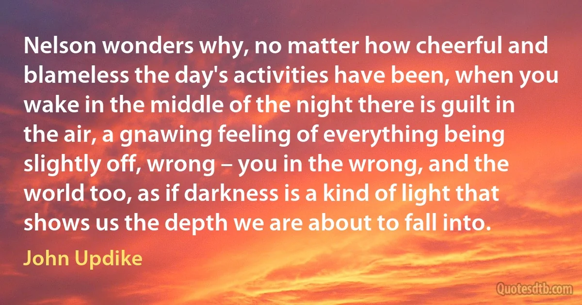 Nelson wonders why, no matter how cheerful and blameless the day's activities have been, when you wake in the middle of the night there is guilt in the air, a gnawing feeling of everything being slightly off, wrong – you in the wrong, and the world too, as if darkness is a kind of light that shows us the depth we are about to fall into. (John Updike)