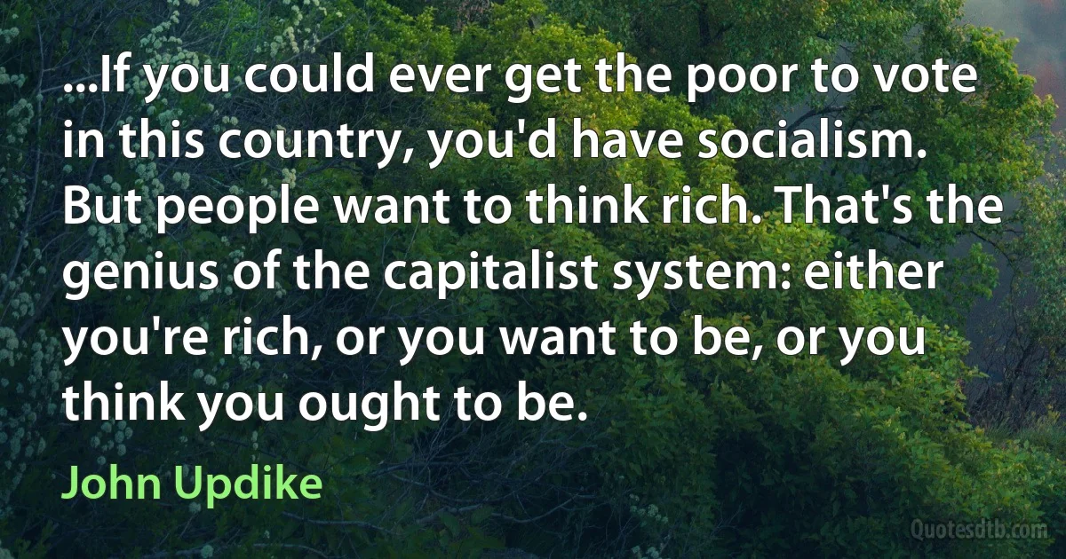 ...If you could ever get the poor to vote in this country, you'd have socialism. But people want to think rich. That's the genius of the capitalist system: either you're rich, or you want to be, or you think you ought to be. (John Updike)