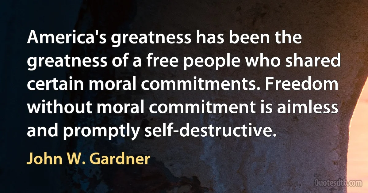 America's greatness has been the greatness of a free people who shared certain moral commitments. Freedom without moral commitment is aimless and promptly self-destructive. (John W. Gardner)