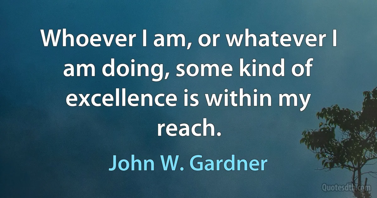 Whoever I am, or whatever I am doing, some kind of excellence is within my reach. (John W. Gardner)