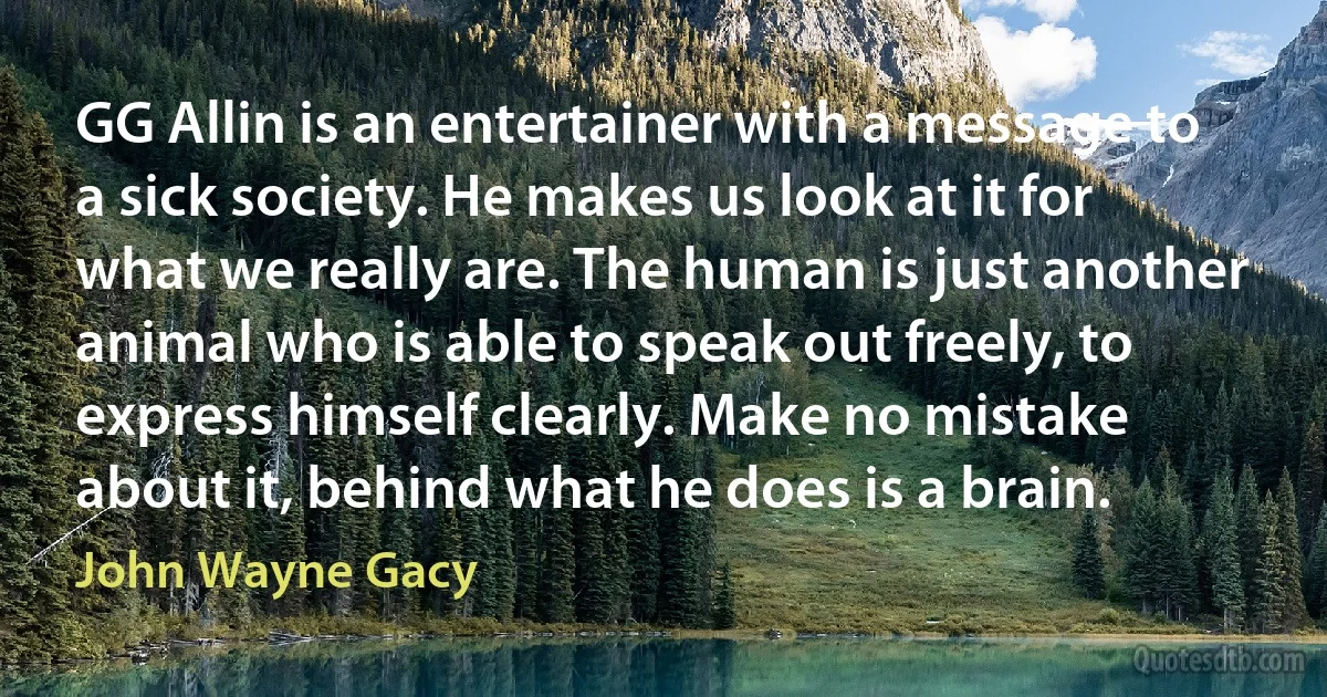 GG Allin is an entertainer with a message to a sick society. He makes us look at it for what we really are. The human is just another animal who is able to speak out freely, to express himself clearly. Make no mistake about it, behind what he does is a brain. (John Wayne Gacy)