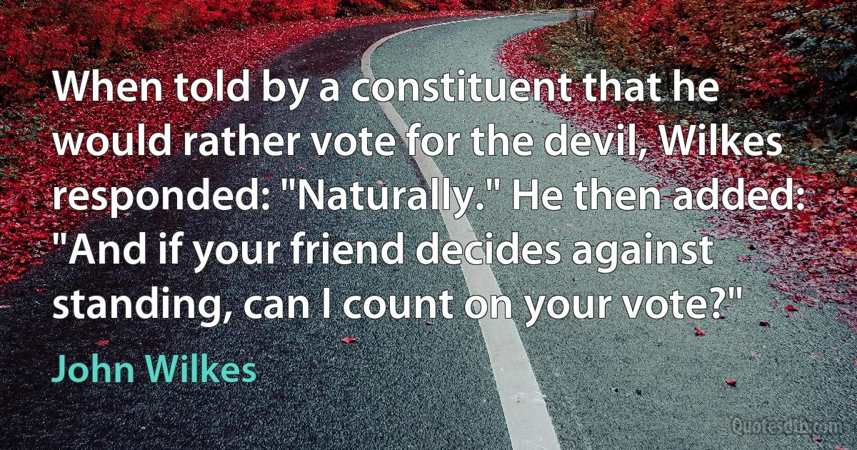 When told by a constituent that he would rather vote for the devil, Wilkes responded: "Naturally." He then added: "And if your friend decides against standing, can I count on your vote?" (John Wilkes)