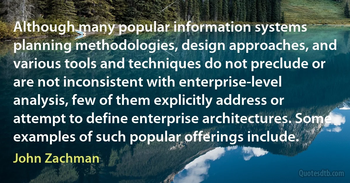 Although many popular information systems planning methodologies, design approaches, and various tools and techniques do not preclude or are not inconsistent with enterprise-level analysis, few of them explicitly address or attempt to define enterprise architectures. Some examples of such popular offerings include. (John Zachman)