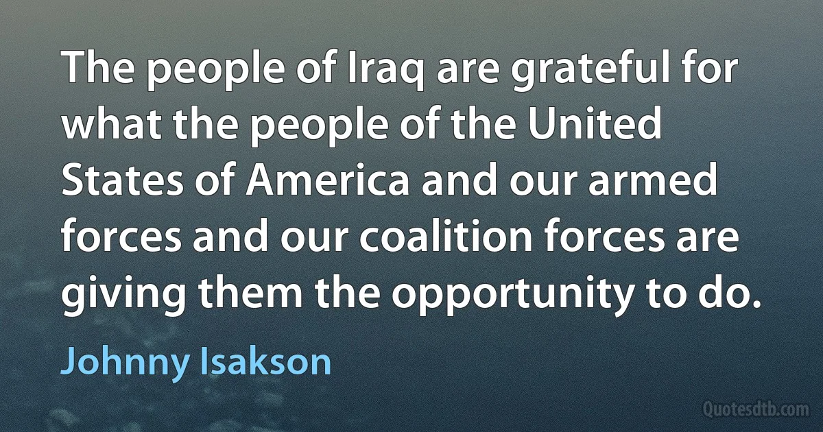 The people of Iraq are grateful for what the people of the United States of America and our armed forces and our coalition forces are giving them the opportunity to do. (Johnny Isakson)