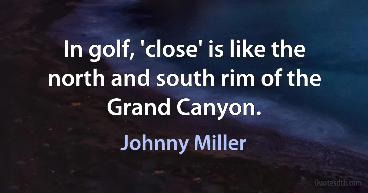 In golf, 'close' is like the north and south rim of the Grand Canyon. (Johnny Miller)