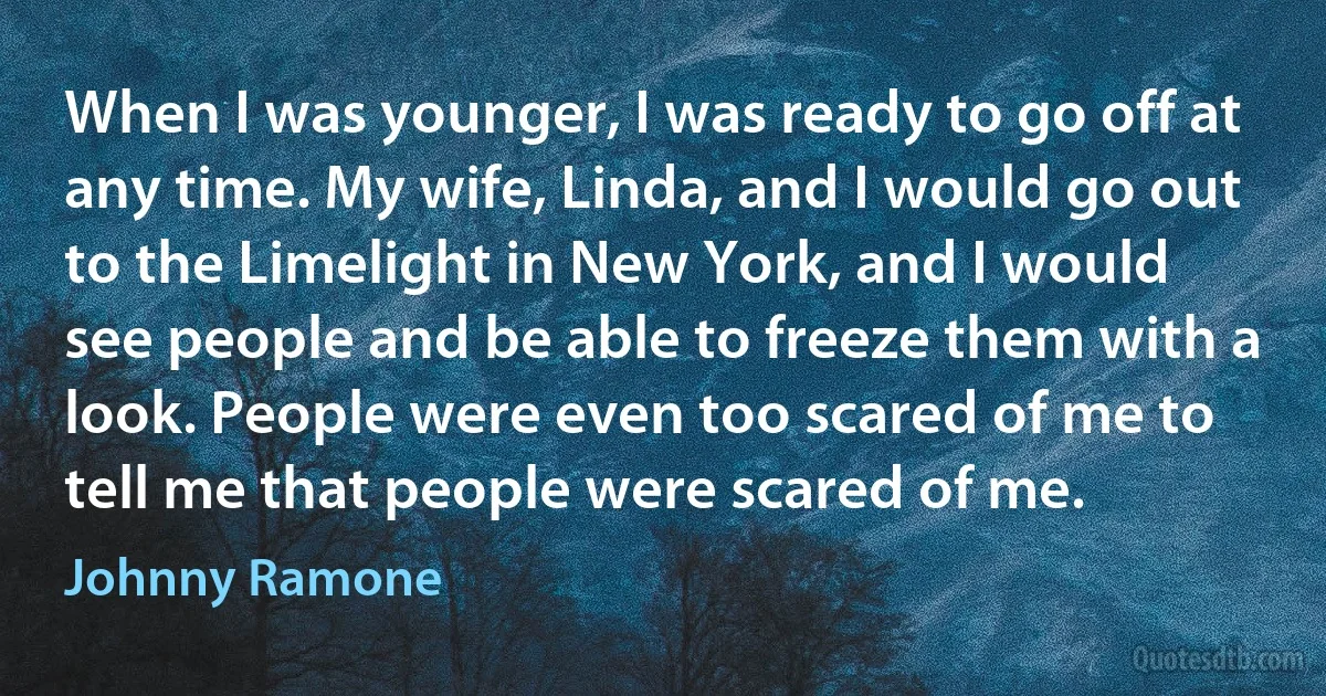 When I was younger, I was ready to go off at any time. My wife, Linda, and I would go out to the Limelight in New York, and I would see people and be able to freeze them with a look. People were even too scared of me to tell me that people were scared of me. (Johnny Ramone)