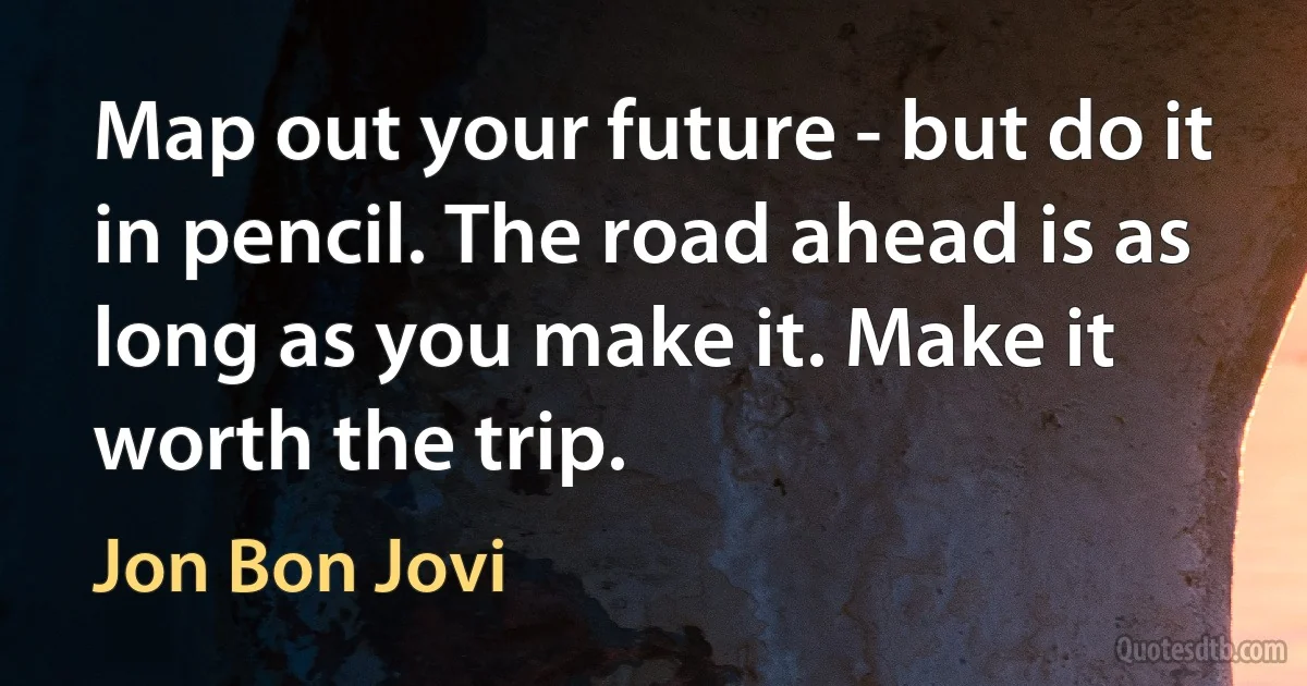 Map out your future - but do it in pencil. The road ahead is as long as you make it. Make it worth the trip. (Jon Bon Jovi)