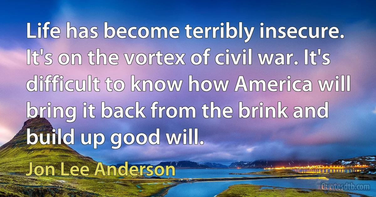 Life has become terribly insecure. It's on the vortex of civil war. It's difficult to know how America will bring it back from the brink and build up good will. (Jon Lee Anderson)