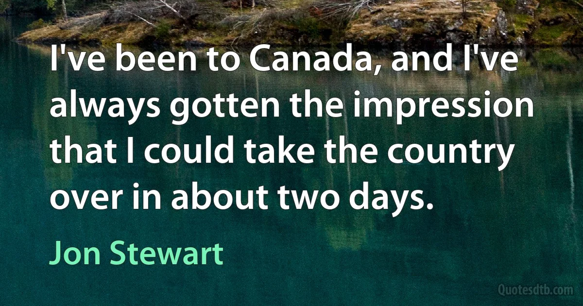 I've been to Canada, and I've always gotten the impression that I could take the country over in about two days. (Jon Stewart)