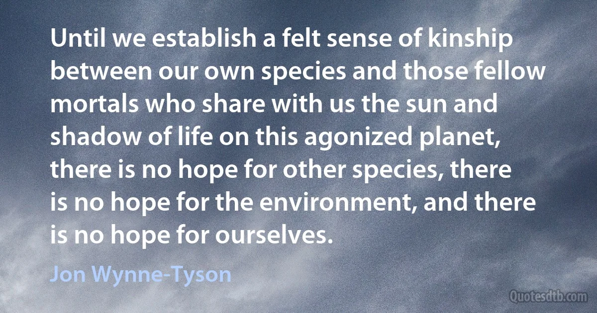 Until we establish a felt sense of kinship between our own species and those fellow mortals who share with us the sun and shadow of life on this agonized planet, there is no hope for other species, there is no hope for the environment, and there is no hope for ourselves. (Jon Wynne-Tyson)