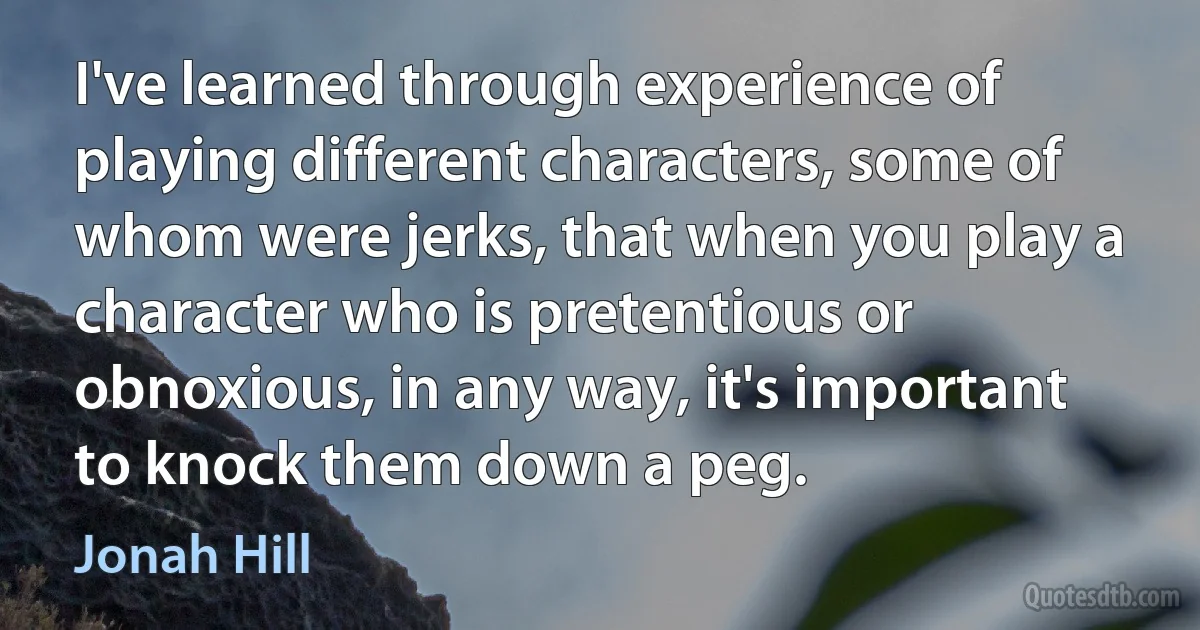 I've learned through experience of playing different characters, some of whom were jerks, that when you play a character who is pretentious or obnoxious, in any way, it's important to knock them down a peg. (Jonah Hill)