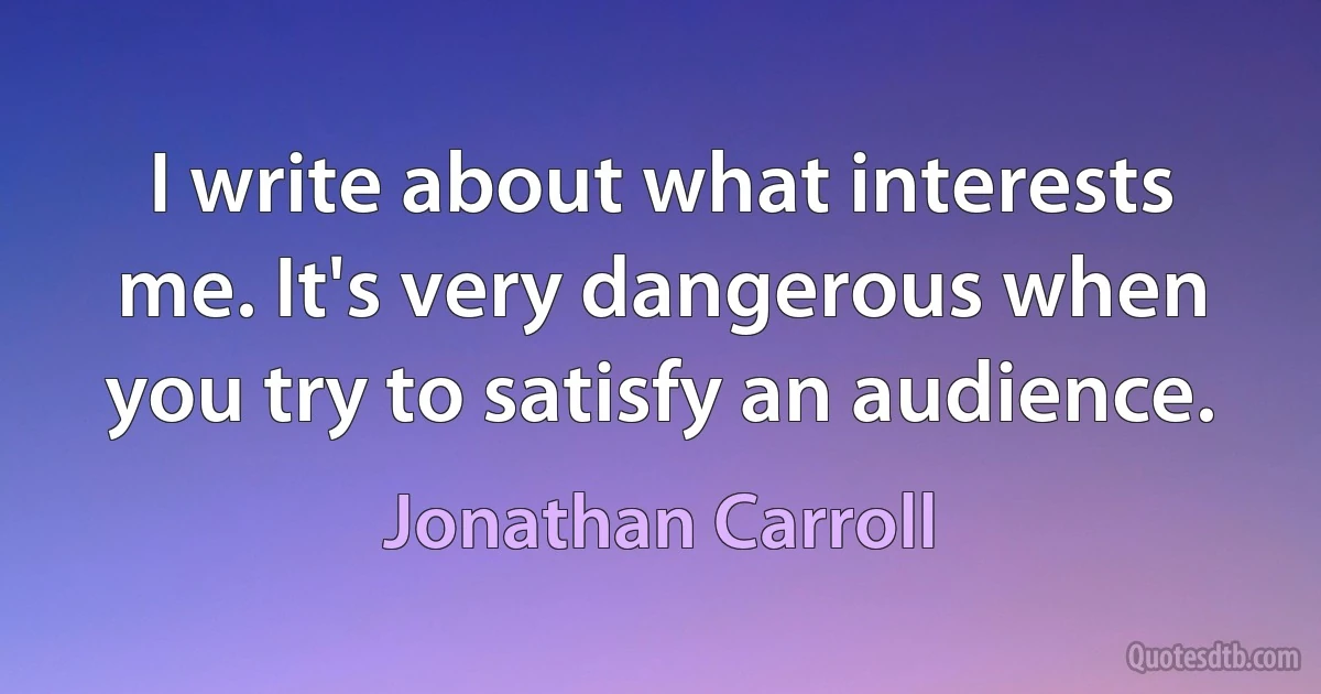 I write about what interests me. It's very dangerous when you try to satisfy an audience. (Jonathan Carroll)