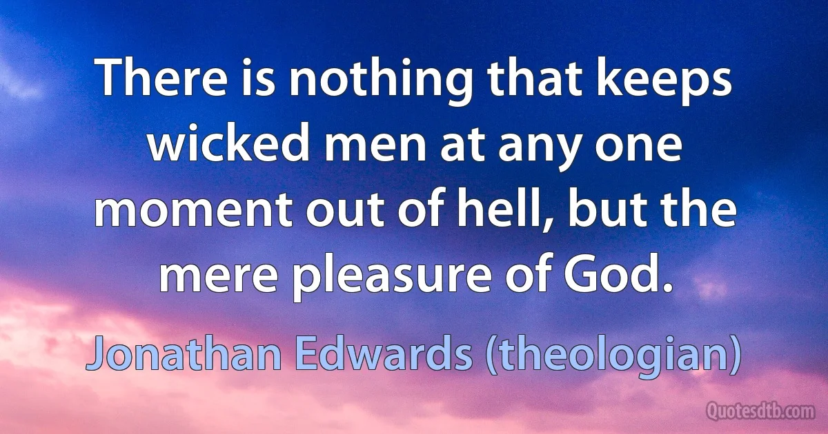 There is nothing that keeps wicked men at any one moment out of hell, but the mere pleasure of God. (Jonathan Edwards (theologian))