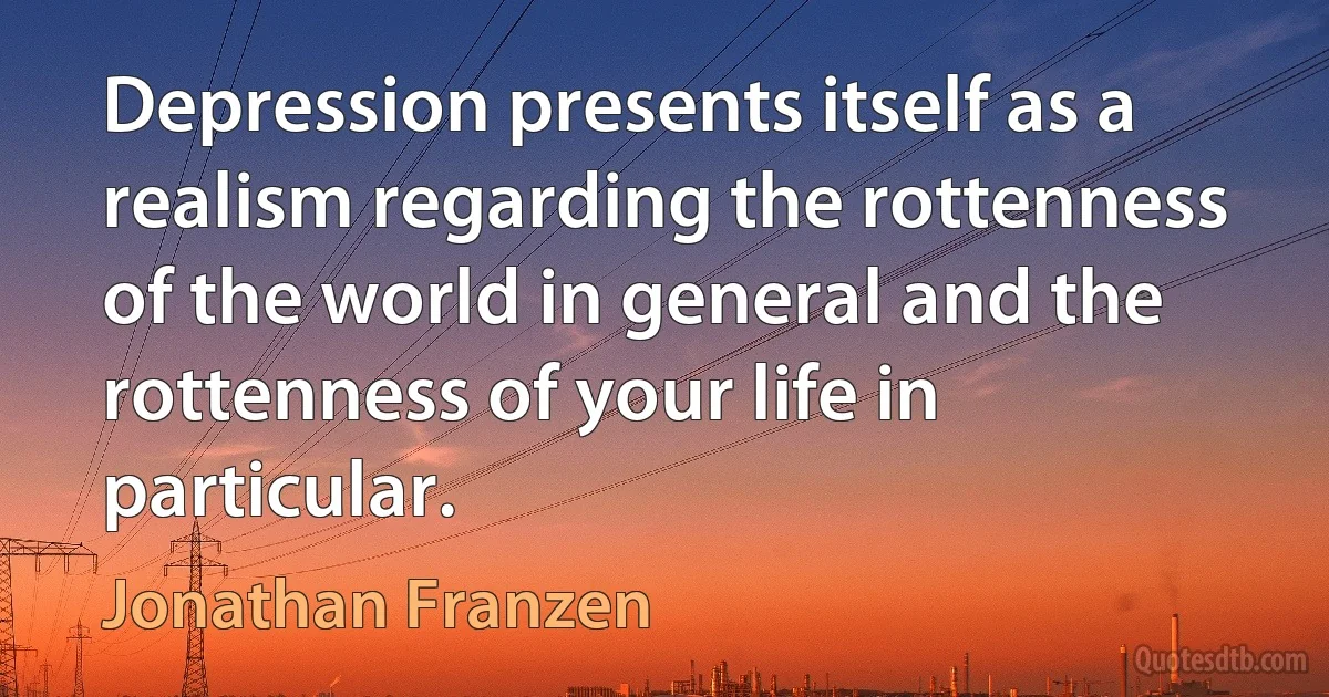 Depression presents itself as a realism regarding the rottenness of the world in general and the rottenness of your life in particular. (Jonathan Franzen)