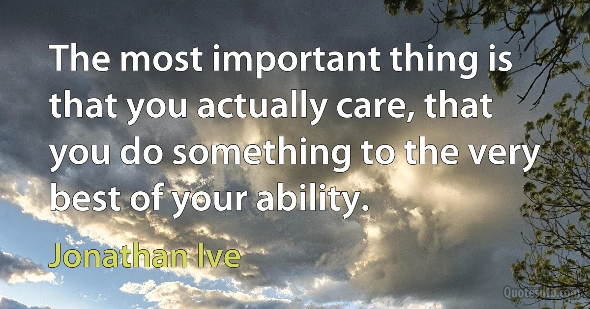 The most important thing is that you actually care, that you do something to the very best of your ability. (Jonathan Ive)