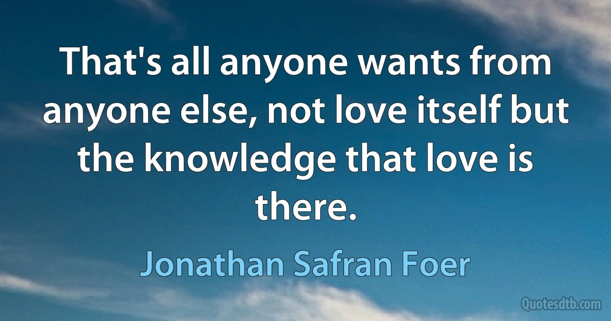 That's all anyone wants from anyone else, not love itself but the knowledge that love is there. (Jonathan Safran Foer)