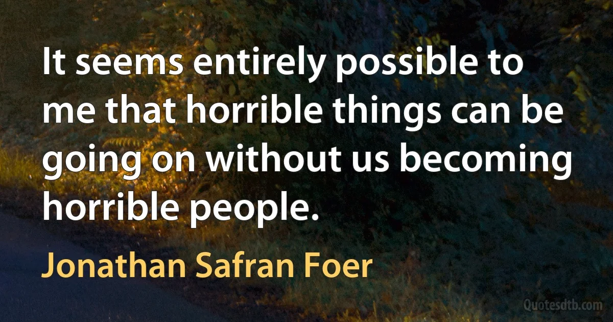 It seems entirely possible to me that horrible things can be going on without us becoming horrible people. (Jonathan Safran Foer)