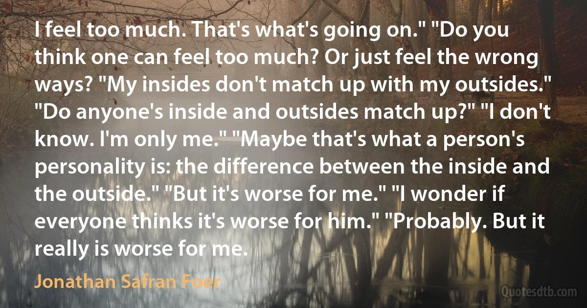 I feel too much. That's what's going on." "Do you think one can feel too much? Or just feel the wrong ways? "My insides don't match up with my outsides." "Do anyone's inside and outsides match up?" "I don't know. I'm only me." "Maybe that's what a person's personality is: the difference between the inside and the outside." "But it's worse for me." "I wonder if everyone thinks it's worse for him." "Probably. But it really is worse for me. (Jonathan Safran Foer)