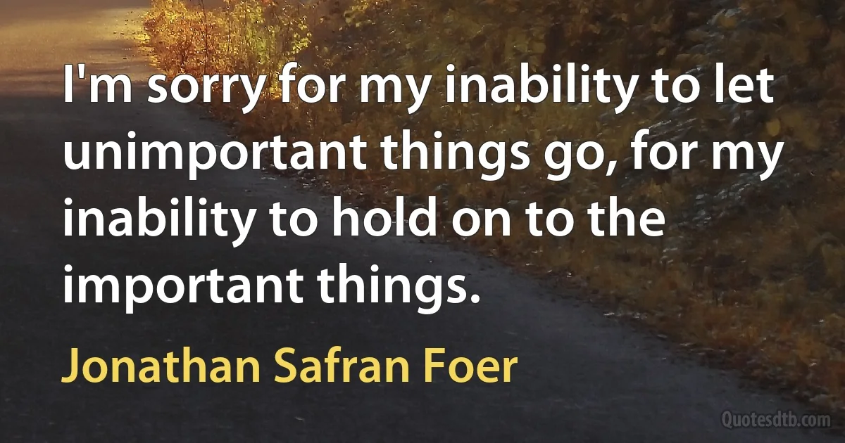 I'm sorry for my inability to let unimportant things go, for my inability to hold on to the important things. (Jonathan Safran Foer)