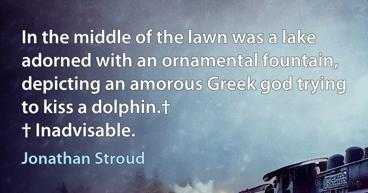 In the middle of the lawn was a lake adorned with an ornamental fountain, depicting an amorous Greek god trying to kiss a dolphin.†
† Inadvisable. (Jonathan Stroud)