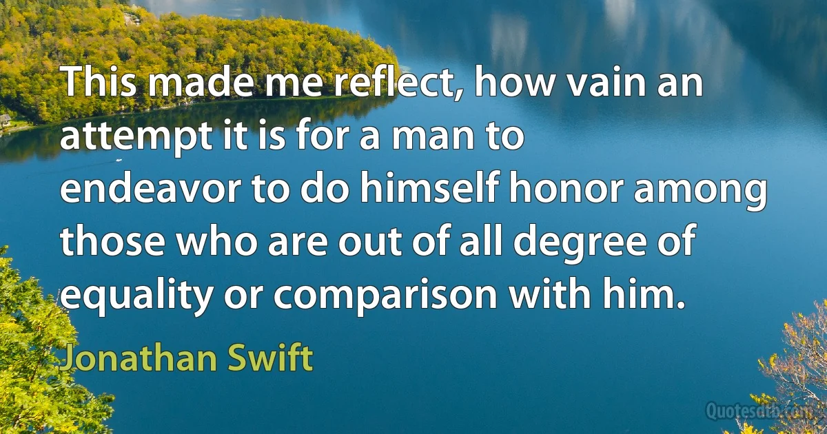 This made me reflect, how vain an attempt it is for a man to endeavor to do himself honor among those who are out of all degree of equality or comparison with him. (Jonathan Swift)