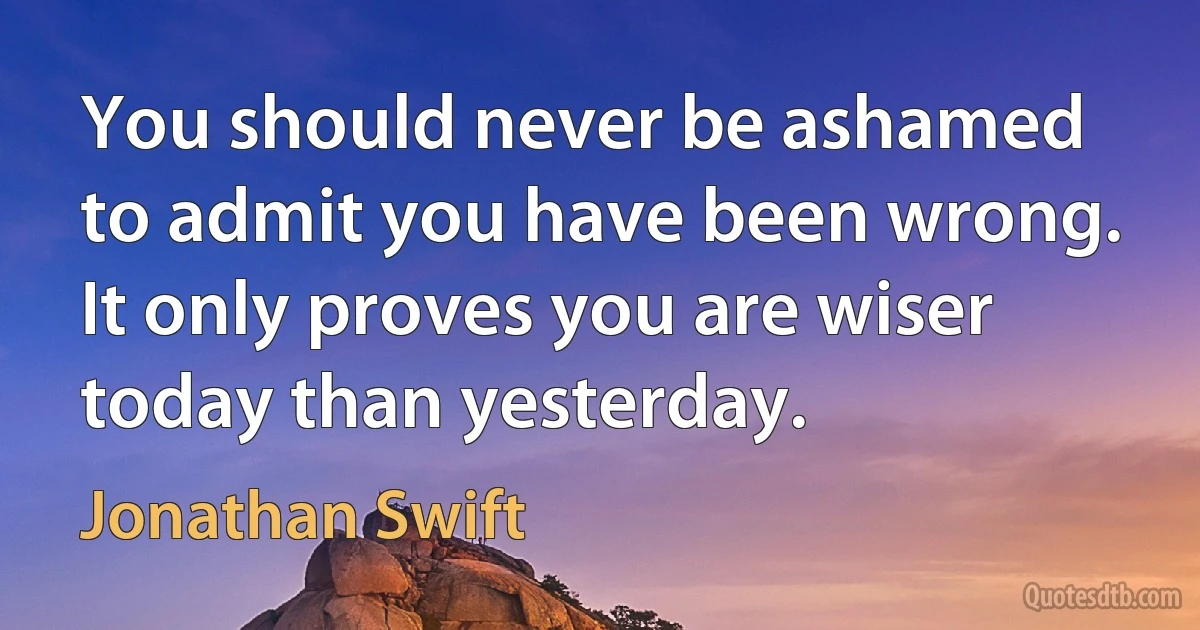 You should never be ashamed to admit you have been wrong. It only proves you are wiser today than yesterday. (Jonathan Swift)