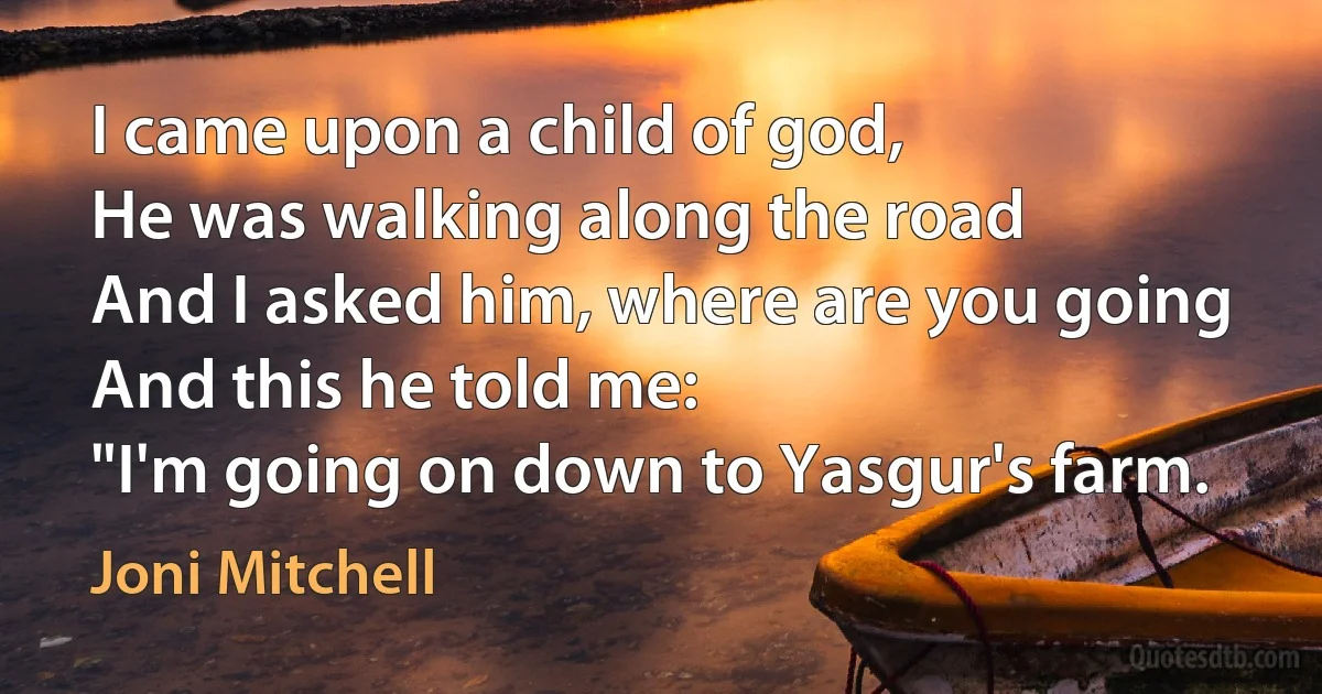 I came upon a child of god,
He was walking along the road
And I asked him, where are you going
And this he told me:
"I'm going on down to Yasgur's farm. (Joni Mitchell)