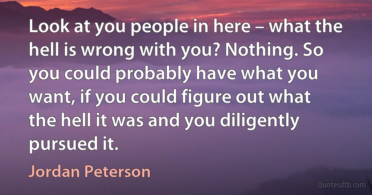 Look at you people in here – what the hell is wrong with you? Nothing. So you could probably have what you want, if you could figure out what the hell it was and you diligently pursued it. (Jordan Peterson)