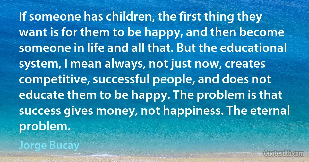 If someone has children, the first thing they want is for them to be happy, and then become someone in life and all that. But the educational system, I mean always, not just now, creates competitive, successful people, and does not educate them to be happy. The problem is that success gives money, not happiness. The eternal problem. (Jorge Bucay)