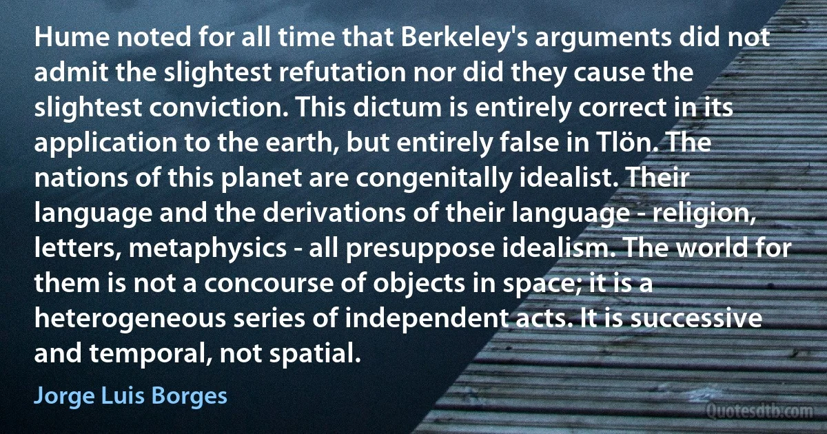 Hume noted for all time that Berkeley's arguments did not admit the slightest refutation nor did they cause the slightest conviction. This dictum is entirely correct in its application to the earth, but entirely false in Tlön. The nations of this planet are congenitally idealist. Their language and the derivations of their language - religion, letters, metaphysics - all presuppose idealism. The world for them is not a concourse of objects in space; it is a heterogeneous series of independent acts. It is successive and temporal, not spatial. (Jorge Luis Borges)