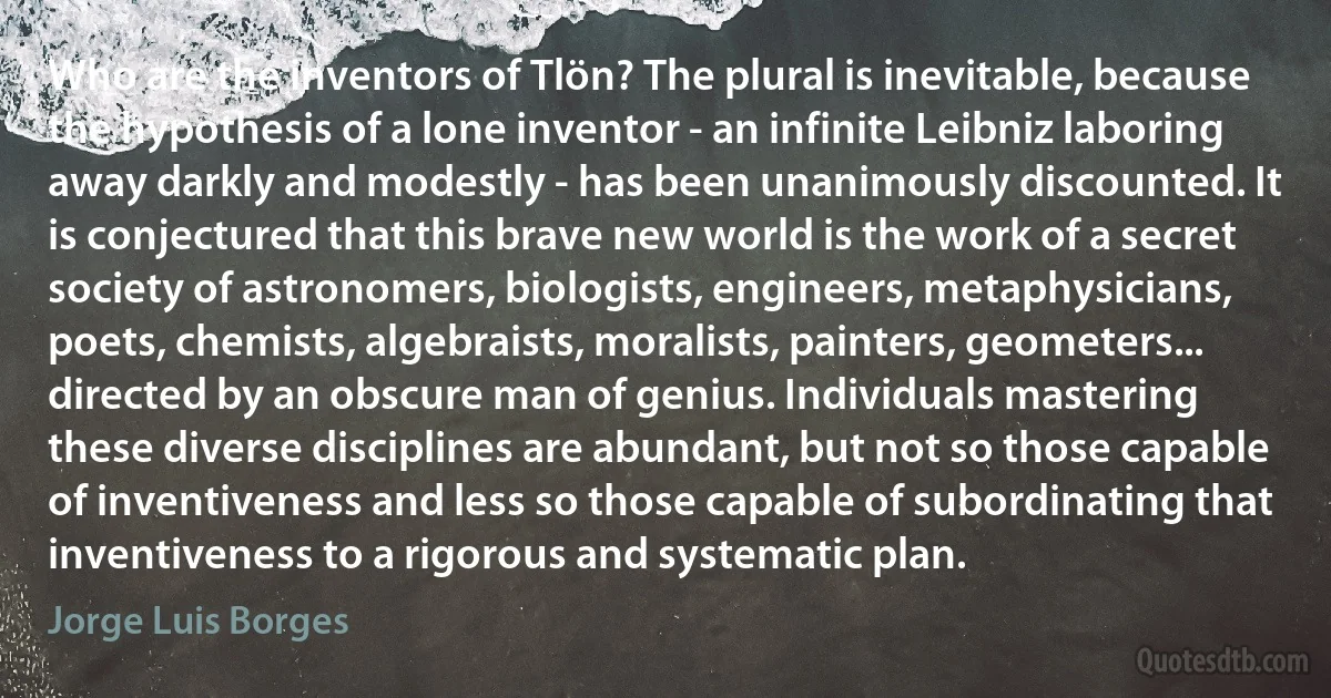 Who are the inventors of Tlön? The plural is inevitable, because the hypothesis of a lone inventor - an infinite Leibniz laboring away darkly and modestly - has been unanimously discounted. It is conjectured that this brave new world is the work of a secret society of astronomers, biologists, engineers, metaphysicians, poets, chemists, algebraists, moralists, painters, geometers... directed by an obscure man of genius. Individuals mastering these diverse disciplines are abundant, but not so those capable of inventiveness and less so those capable of subordinating that inventiveness to a rigorous and systematic plan. (Jorge Luis Borges)