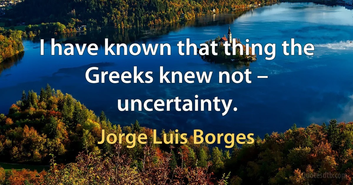 I have known that thing the Greeks knew not – uncertainty. (Jorge Luis Borges)